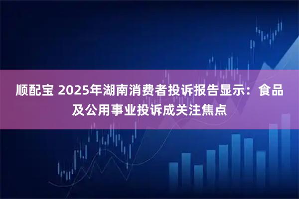 顺配宝 2025年湖南消费者投诉报告显示：食品及公用事业投诉成关注焦点