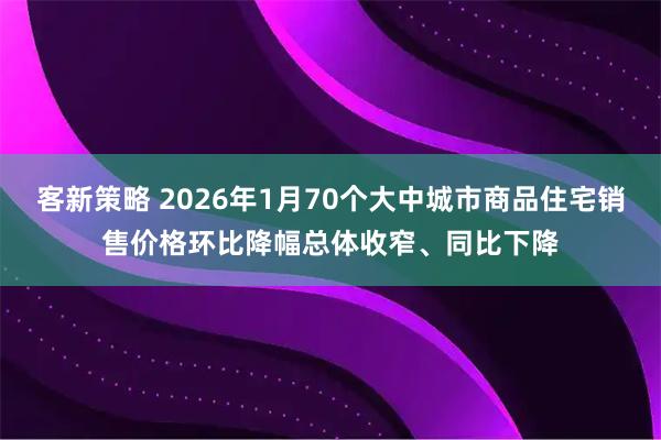 客新策略 2026年1月70个大中城市商品住宅销售价格环比降幅总体收窄、同比下降