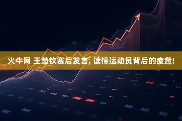 火牛网 王楚钦赛后发言, 读懂运动员背后的疲惫!