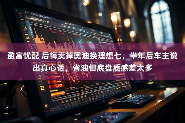 盈富忧配 后悔卖掉奥迪换理想七，半年后车主说出真心话，省油但底盘质感差太多
