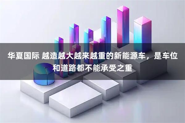 华夏国际 越造越大越来越重的新能源车，是车位和道路都不能承受之重