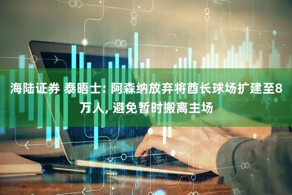 海陆证券 泰晤士: 阿森纳放弃将酋长球场扩建至8万人, 避免暂时搬离主场