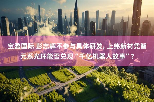 宝盈国际 彭志辉不参与具体研发, 上纬新材凭智元系光环能否兑现“千亿机器人故事”?