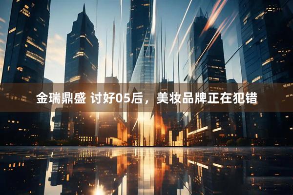 金瑞鼎盛 讨好05后，美妆品牌正在犯错