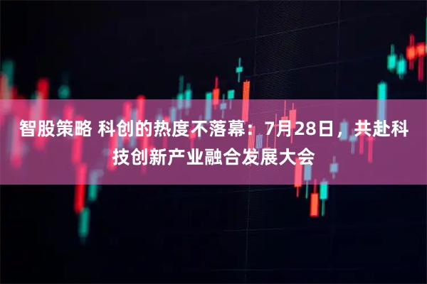 智股策略 科创的热度不落幕：7月28日，共赴科技创新产业融合发展大会