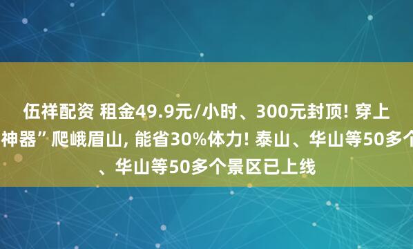 伍祥配资 租金49.9元/小时、300元封顶! 穿上4斤重“登山神器”爬峨眉山, 能省30%体力! 泰山、华山等50多个景区已上线