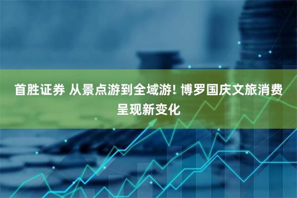 首胜证券 从景点游到全域游! 博罗国庆文旅消费呈现新变化