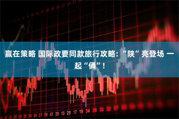 赢在策略 国际政要同款旅行攻略: “陕”亮登场 一起“俑”!