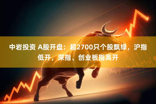 中岩投资 A股开盘：超2700只个股飘绿，沪指低开，深指、创业板指高开