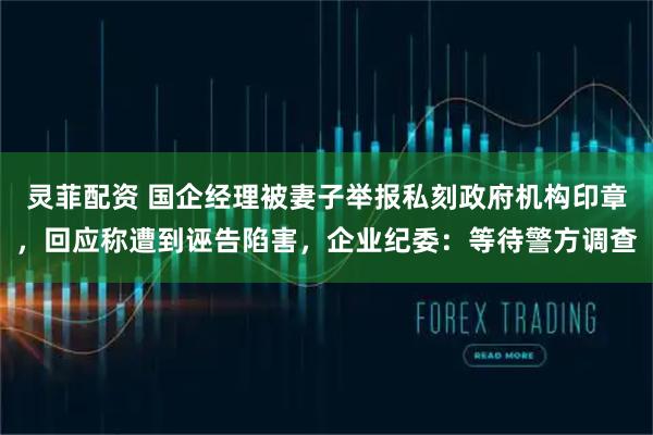 灵菲配资 国企经理被妻子举报私刻政府机构印章，回应称遭到诬告陷害，企业纪委：等待警方调查